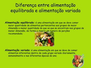 Diferença entre alimentação
    equilibrada e alimentação variada

Alimentação equilibrada: é uma alimentação em que se deve comer
  maior quantidade de alimentos pertencentes aos grupos de maior
  dimensão e menor quantidade do que os que se encontram nos grupos de
  menor dimensão, de forma a ingerir um numero de porções
  recomendado;




Alimentação variada: é uma alimentação em que se deve de comer
  alimentos diferentes dentro de cada grupo variado diariamente,
  semanalmente e nas diferentes épocas do ano;
 
