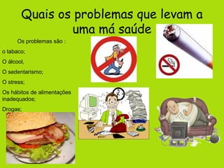 Quais os problemas que levam a
                uma má saúde
      Os problemas são :
o tabaco;
O álcool,
O sedentarismo;
O stress;
Os hábitos de alimentações
inadequados;
Drogas;
    …
 