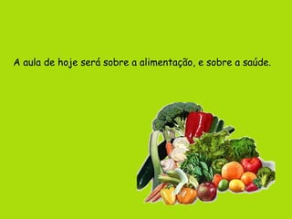 A aula de hoje será sobre a alimentação, e sobre a saúde.
 