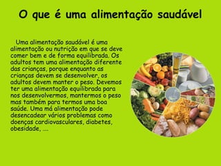 O que é uma alimentação saudável

  Uma alimentação saudável é uma
alimentação ou nutrição em que se deve
comer bem e de forma equilibrada. Os
adultos tem uma alimentação diferente
das crianças, porque enquanto as
crianças devem se desenvolver, os
adultos devem manter o peso. Devemos
ter uma alimentação equilibrada para
nos desenvolvermos, mantermos o peso
mas também para termos uma boa
saúde. Uma má alimentação pode
desencadear vários problemas como
doenças cardiovasculares, diabetes,
obesidade, ….
 