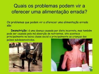 Quais os problemas podem vir a
    oferecer uma alimentação errada?
Os problemas que podem vir a oferecer uma alimentação errada
são:
   Desnutrição: é uma doença causada por dieta incorreta, mas também
pode ser causada pela má absorção de nutrientes, isto acontece
principalmente na baixa classe social e principalmente as crianças dos
países subdesenvolvidos.
 