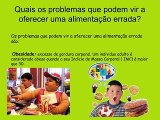 Quais os problemas que podem vir a
  oferecer uma alimentação errada?
Os problemas que podem vir a oferecer uma alimentação errada
são:

Obesidade: excesso de gordura corporal. Um individuo adulto é
considerado obeso quando o seu Indicie de Massa Corporal ( IMC) é maior
que 30.
 
