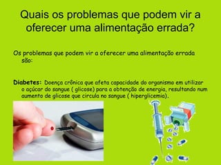 Quais os problemas que podem vir a
   oferecer uma alimentação errada?

Os problemas que podem vir a oferecer uma alimentação errada
  são:


Diabetes: Doença crônica que afeta capacidade do organismo em utilizar
   o açúcar do sangue ( glicose) para a obtenção de energia, resultando num
   aumento de glicose que circula no sangue ( hiperglicemia).
 