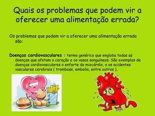Quais os problemas que podem vir a
  oferecer uma alimentação errada?
Os problemas que podem vir a oferecer uma alimentação errada
  são:


Doenças cardiovasculares : termo genérico que engloba todas as
  doenças que afetam o coração e os vasos sanguíneos. São exemplos de
  doenças cardiovasculares o enfarte do miocárdio, e os acidentes
  vasculares cerebrais ( trombose, embolia, entre outros ).
 