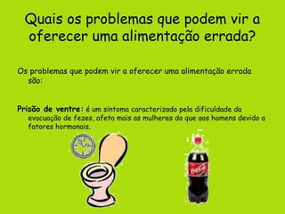 Quais os problemas que podem vir a
  oferecer uma alimentação errada?

Os problemas que podem vir a oferecer uma alimentação errada
  são:


Prisão de ventre: é um sintoma caracterizado pela dificuldade da
   evacuação de fezes, afeta mais as mulheres do que aos homens devido a
   fatores hormonais.
 