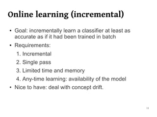 Online learning (incremental)
●   Goal: incrementally learn a classifier at least as
    accurate as if it had been trained in batch
●   Requirements:
    1. Incremental
    2. Single pass
    3. Limited time and memory
    4. Any-time learning: availability of the model
●   Nice to have: deal with concept drift.


                                                         11
 