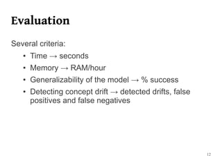 Evaluation
Several criteria:
   ●   Time → seconds
   ●   Memory → RAM/hour
   ●   Generalizability of the model → % success
   ●   Detecting concept drift → detected drifts, false
       positives and false negatives




                                                          12
 