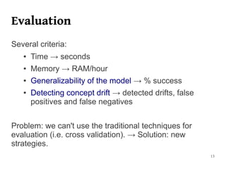 Evaluation
Several criteria:
   ●   Time → seconds
   ●   Memory → RAM/hour
   ●   Generalizability of the model → % success
   ●   Detecting concept drift → detected drifts, false
       positives and false negatives


Problem: we can't use the traditional techniques for
evaluation (i.e. cross validation). → Solution: new
strategies.
                                                          13
 