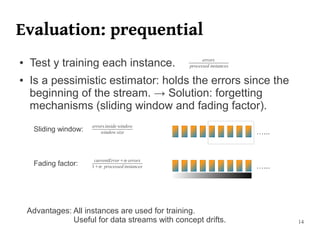 Evaluation: prequential
●   Test y training each instance.                     errors
                                                 processed instances

●   Is a pessimistic estimator: holds the errors since the
    beginning of the stream. → Solution: forgetting
    mechanisms (sliding window and fading factor).
                       errors inside window
     Sliding window:       window size                                 …...


                        currentError⋅errors
     Fading factor:    1⋅processed instances                         …...




    Advantages: All instances are used for training.
                Useful for data streams with concept drifts.                  14
 