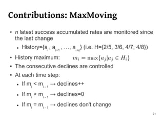 Contributions: MaxMoving
●   n latest success accumulated rates are monitored since
    the last change
    ●   History={ai , ai+1 , …, ai+n} (i.e. H={2/5, 3/6, 4/7, 4/8})
●   History maximum:
●   The consecutive declines are controlled
●   At each time step:
    ●   If mi < mi - 1 → declines++
    ●   If mi > mi - 1 → declines=0
    ●   If mi = mi - 1 → declines don't change
                                                                      24
 