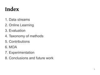 Index
1. Data streams
2. Online Learning
3. Evaluation
4. Taxonomy of methods
5. Contributions
6. MOA
7. Experimentation
8. Conclusions and future work


                                 3
 