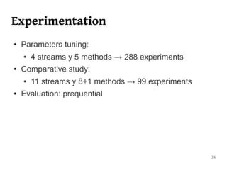 Experimentation
●   Parameters tuning:
    ●   4 streams y 5 methods → 288 experiments
●   Comparative study:
    ●   11 streams y 8+1 methods → 99 experiments
●   Evaluation: prequential




                                                    38
 