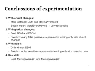 Conclussions of experimentation
1. With abrupt changes:
  ●   More victories: DDM and MovingAverageH
  ●   Best in mean: MoreErrorsMoving → very responsive
2. With gradual changes:
  ●   Best: DDM and EDDM
  ●   Problem: many false positives → parameter tunning only with abrupt
      changes
3. With noise:
  ●   Only winner: DDM
  ●   Problem: noise sensitive → parameter tunning only with no-noise data
4. Real data:
  ●   Best: MovingAverage1 and MovingAverageH

                                                                             42
 