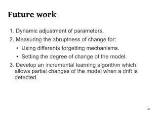 Future work
1. Dynamic adjustment of parameters.
2. Measuring the abruptness of change for:
  ●   Using differents forgetting mechanisms.
  ●   Setting the degree of change of the model.
3. Develop an incremental learning algorithm which
  allows partial changes of the model when a drift is
  detected.




                                                        44
 