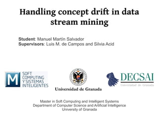 Handling concept drift in data
       stream mining
Student: Manuel Martín Salvador
Supervisors: Luis M. de Campos and Silvia Acid




         Master in Soft Computing and Intelligent Systems
      Department of Computer Science and Artificial Intelligence
                       University of Granada
 