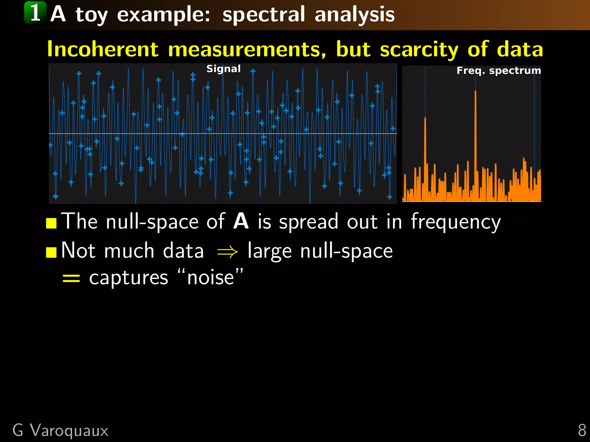 1 A toy example: spectral analysis
   Incoherent measurements, but scarcity of data
                    Signal                    Freq. spectrum




     The null-space of A is spread out in frequency
     Not much data ⇒ large null-space
     = captures “noise”




G Varoquaux                                                    8
 
