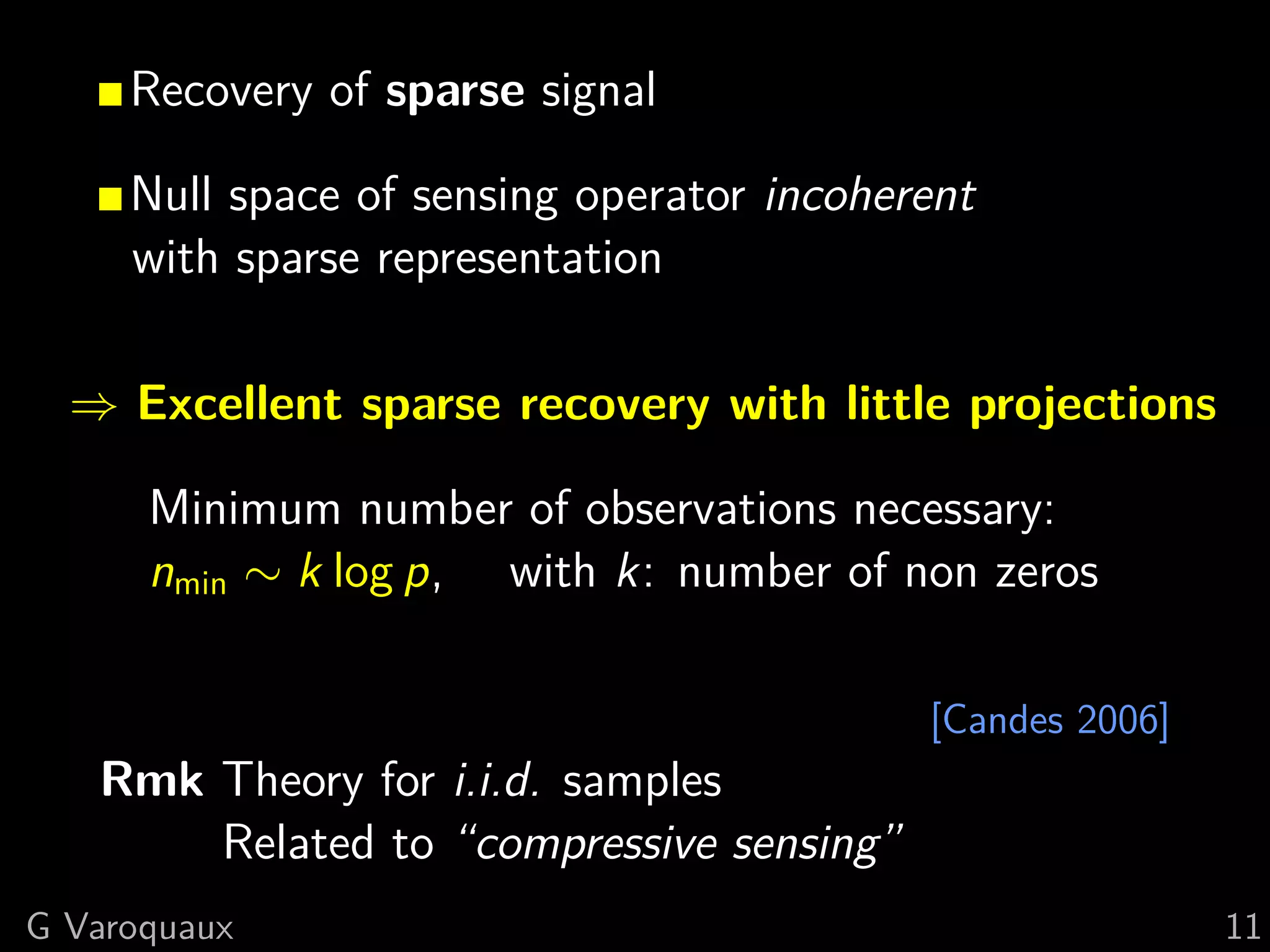 Recovery of sparse signal

     Null space of sensing operator incoherent
     with sparse representation

  ⇒ Excellent sparse recovery with little projections

      Minimum number of observations necessary:
      nmin ∼ k log p, with k: number of non zeros

                                           [Candes 2006]
   Rmk Theory for i.i.d. samples
       Related to “compressive sensing”
G Varoquaux                                                11
 