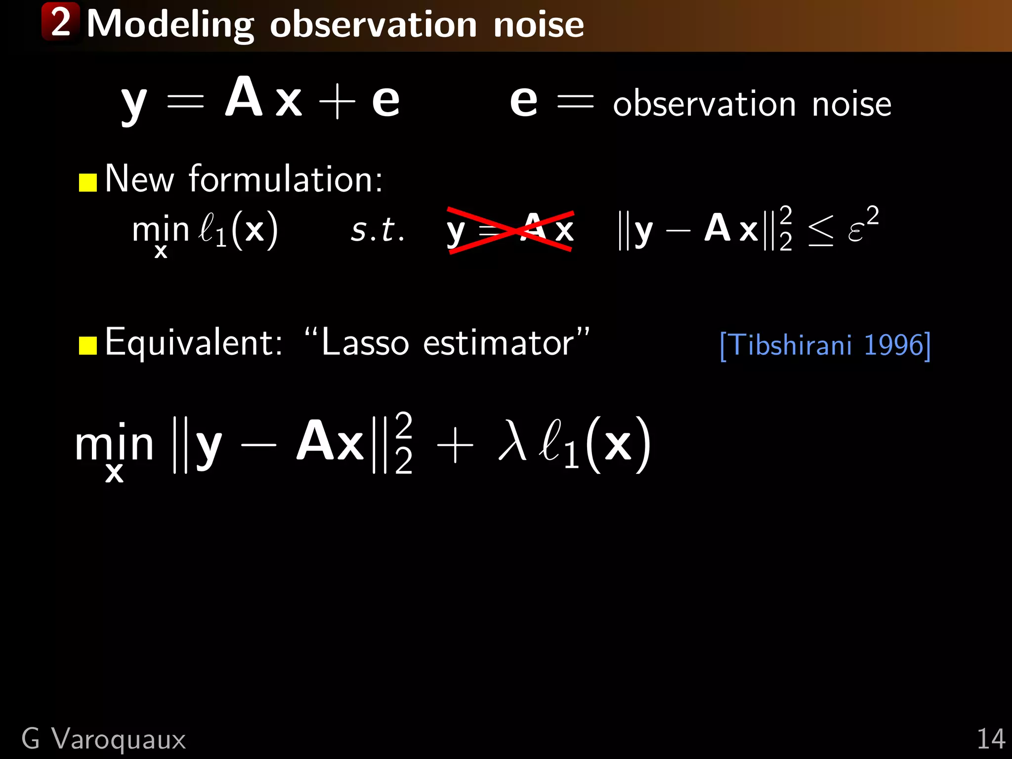 2 Modeling observation noise

      y = Ax + e             e = observation noise
     New formulation:
                                              2
      min 1 (x)
       x
                   s.t. y = A x      y − Ax   2   ≤ ε2

     Equivalent: “Lasso estimator”       [Tibshirani 1996]

                      2
   min y − Ax
    x                 2   + λ 1(x)




G Varoquaux                                                  14
 