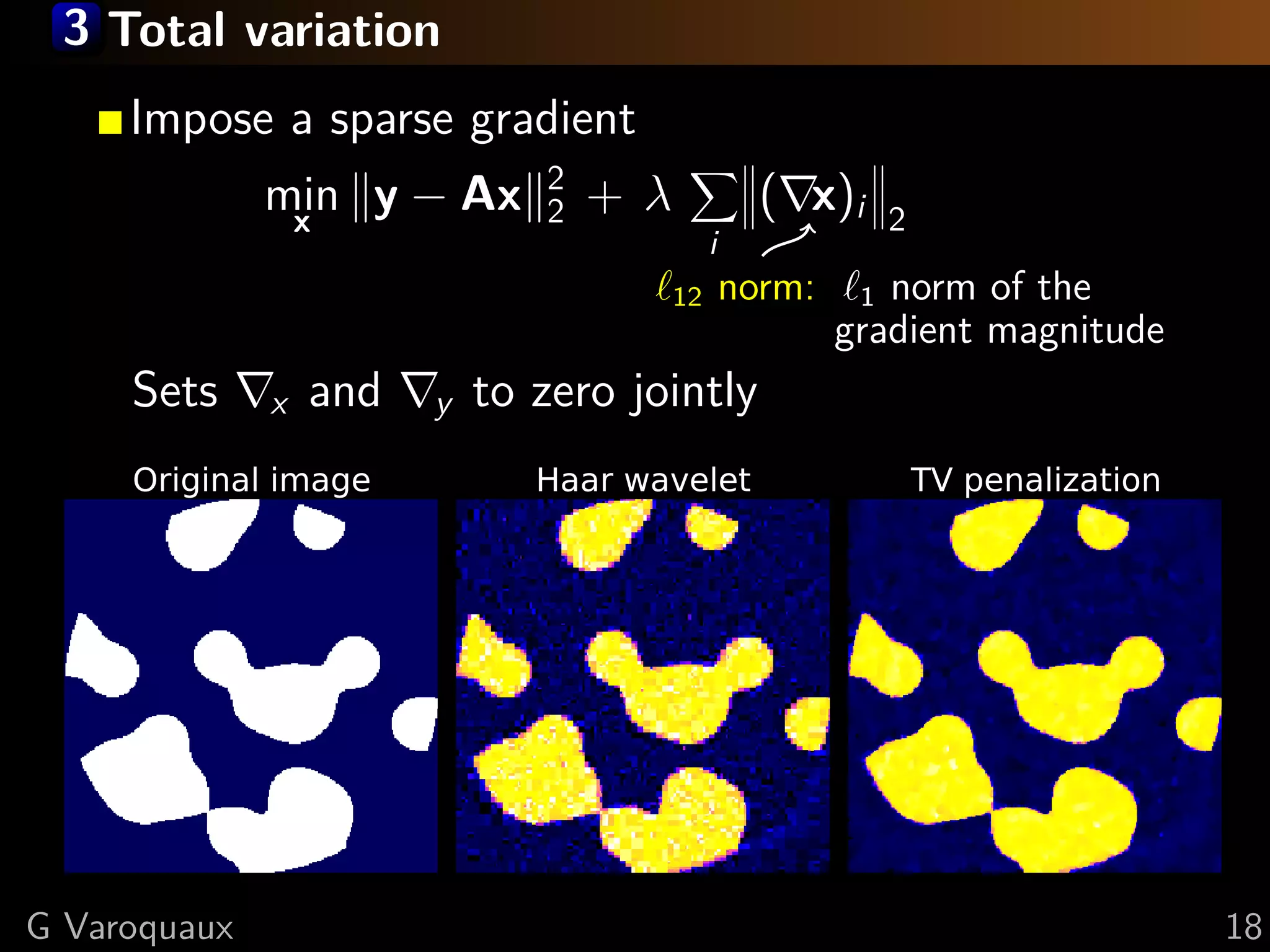 3 Total variation
     Impose a sparse gradient
                               2
              min y − Ax
               x               2   +λ              ( x)i   2
                                             i
                                        12       norm:    1 norm of the
                                                         gradient magnitude
     Sets     x   and   y   to zero jointly
     Original image            Haar wavelet                    TV penalization




G Varoquaux                                                                      18
 