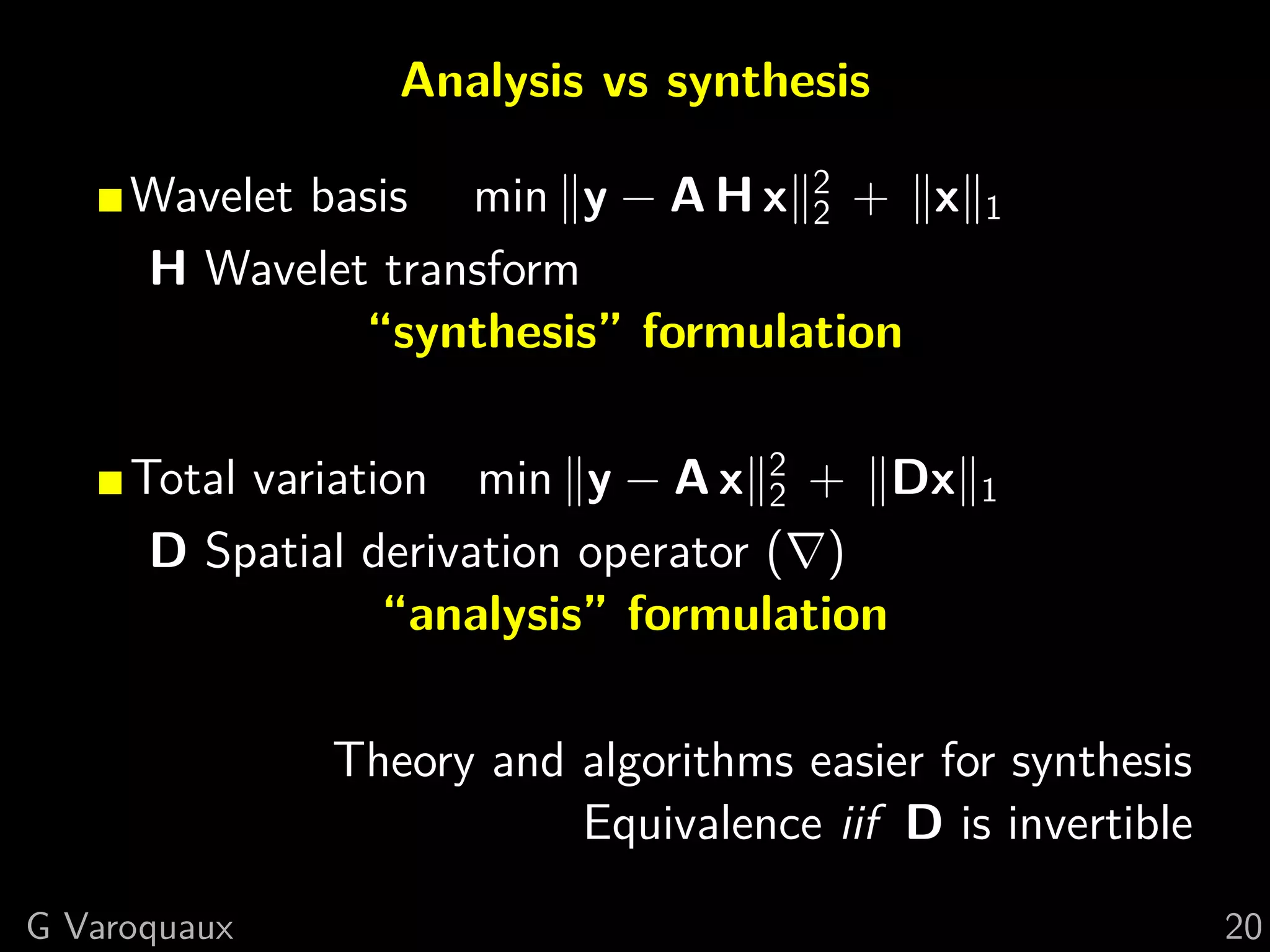 Analysis vs synthesis

     Wavelet basis min y − A H x 2 + x
                                  2          1
     H Wavelet transform
               “synthesis” formulation

     Total variation min y − A x 2 + Dx
                                    2        1
      D Spatial derivation operator ( )
                  “analysis” formulation

              Theory and algorithms easier for synthesis
                         Equivalence iif D is invertible
G Varoquaux                                                20
 