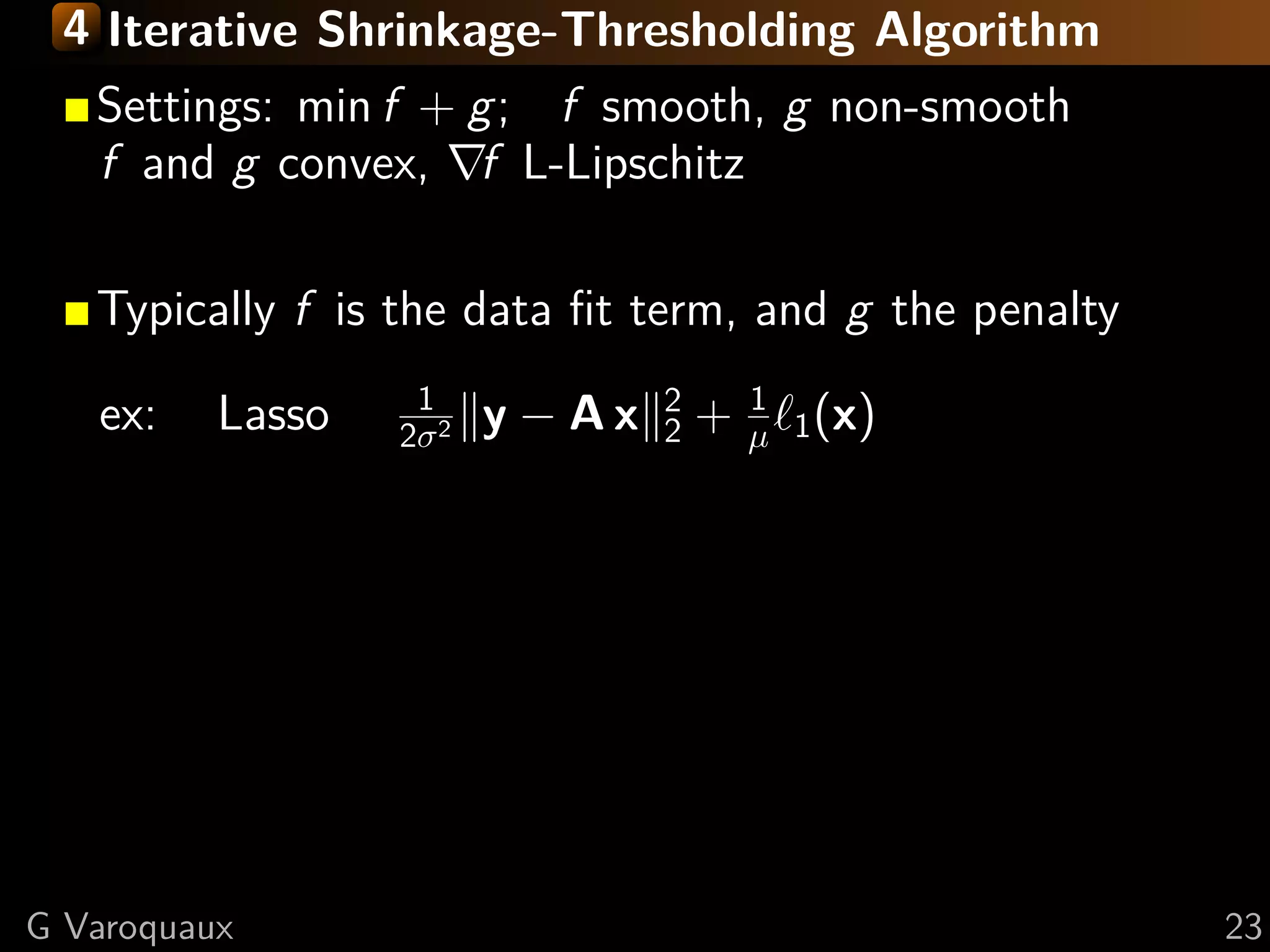 4 Iterative Shrinkage-Thresholding Algorithm
   Settings: min f + g; f smooth, g non-smooth
   f and g convex, f L-Lipschitz

   Typically f is the data ﬁt term, and g the penalty
                   1              2       1
   ex:    Lasso   2σ 2   y − Ax   2   +   µ 1 (x)




G Varoquaux                                             23
 