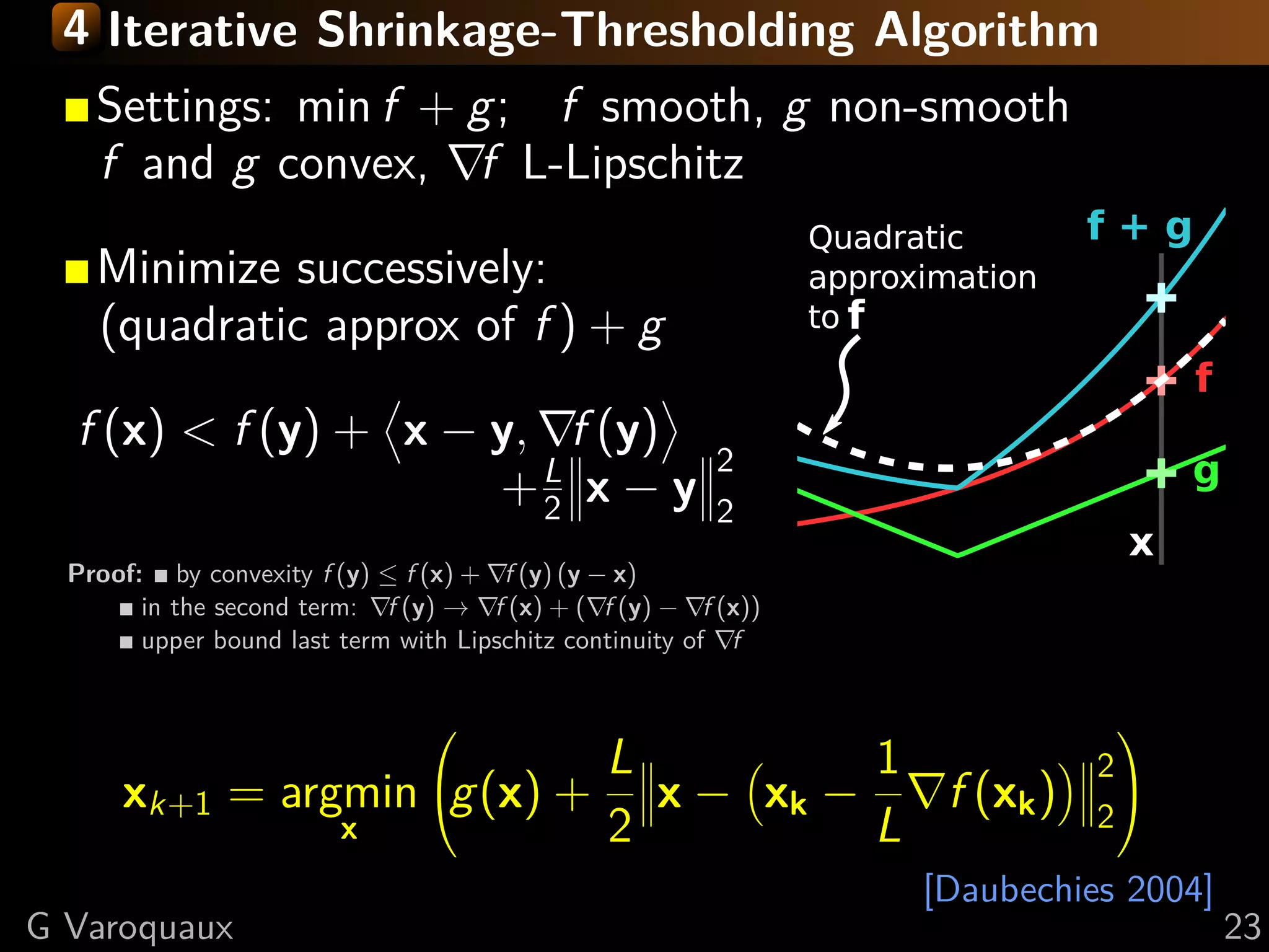 4 Iterative Shrinkage-Thresholding Algorithm
    Settings: min f + g; f smooth, g non-smooth
    f and g convex, f L-Lipschitz

    Minimize successively:
    (quadratic approx of f ) + g

  f (x) < f (y) + x − y, f (y)
                                                        2
                      +L x − y
                        2                               2
  Proof: by convexity f (y) ≤ f (x) + f (y) (y − x)
        in the second term: f (y) → f (x) + ( f (y) − f (x))
        upper bound last term with Lipschitz continuity of f


                                                                          
                               L         1                               2
      xk+1     = argmin g(x) + x − xk −   f (xk )                       2
                                                                           
                    x          2         L
                                                               [Daubechies 2004]
G Varoquaux                                                                        23
 