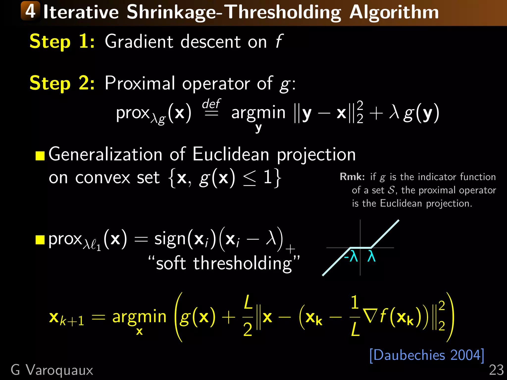 4 Iterative Shrinkage-Thresholding Algorithm
 Step 1: Gradient descentsmooth, g non-smooth
   Settings: min f + g; f on f
    f and g convex, f L-Lipschitz
 Step 2: Proximal operator of g:
   Minimize proxλg (x) def argmin y − x 2 + λ g(y)
              successively:
                         =                   2
                               y
    (quadratic approx of f ) + g
     Generalization of Euclidean projection
  f (x) < f (y) + x − y, f (y)1}
     on convex set {x, g(x) ≤ 2          Rmk: if g is the indicator function
                        +L x − y 2
                           2
                                           of a set S, the proximal operator
                                           is the Euclidean projection.

  Proof: by convexity f (y) ≤ f (x) + f (y) (y − x)
      prox
        in theλ
                1
                  (x) = sign(x ) x − λ
              second term: f (y) → f (x) + ( i f (y) − f (x))
                                        i                 +
        upper bound last term with Lipschitz continuity of f
                       “soft thresholding”
                                                                           
                               L         1                                2
      xk+1     = argmin g(x) + x − xk −   f (xk )                        2
                                                                            
                    x          2         L
                                                                [Daubechies 2004]
G Varoquaux                                                                         23
 