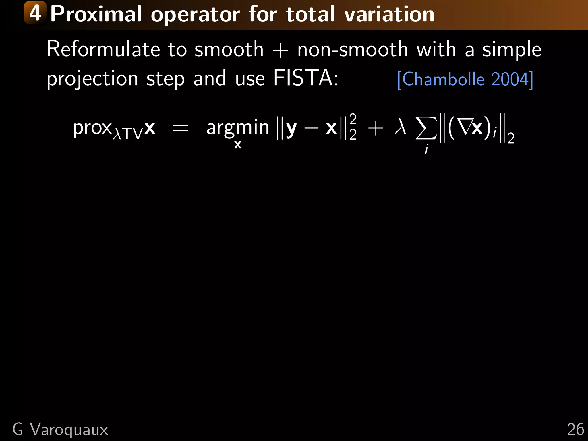 4 Proximal operator for total variation
   Reformulate to smooth + non-smooth with a simple
   projection step and use FISTA:   [Chambolle 2004]

                                 2
      proxλTV x = argmin y − x   2   +λ       ( x)i   2
                     x                    i




G Varoquaux                                               26
 