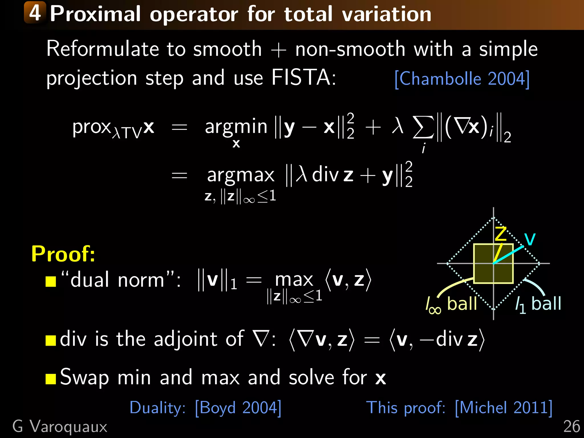 4 Proximal operator for total variation
   Reformulate to smooth + non-smooth with a simple
   projection step and use FISTA:   [Chambolle 2004]

                                              2
      proxλTV x = argmin y − x                2   +λ           ( x)i   2
                            x                              i
                                                       2
                   = argmax λ div z + y                2
                       z, z     ∞ ≤1




  Proof:
    “dual norm”:        v   1   = max v, z
                                   z   ∞ ≤1


     div is the adjoint of         :      v, z = v, −div z
     Swap min and max and solve for x
              Duality: [Boyd 2004]                This proof: [Michel 2011]
G Varoquaux                                                                   26
 