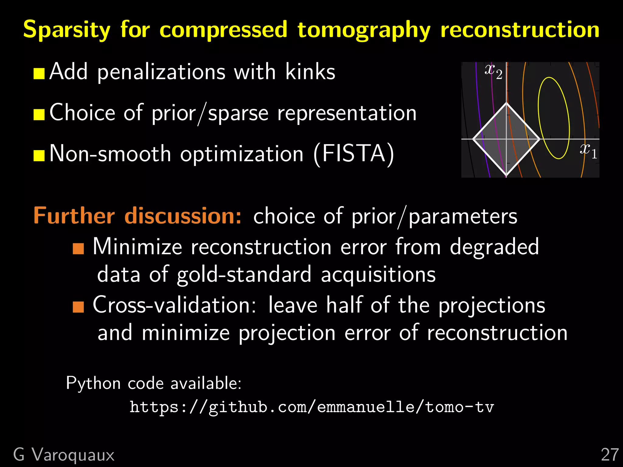 Sparsity for compressed tomography reconstruction
  Add penalizations with kinks                x2
  Choice of prior/sparse representation
  Non-smooth optimization (FISTA)                          x1

Further discussion: choice of prior/parameters
     Minimize reconstruction error from degraded
     data of gold-standard acquisitions
     Cross-validation: leave half of the projections
     and minimize projection error of reconstruction
           Python code available:
                   https://github.com/emmanuelle/tomo-tv

  @GaelVaroquaux                                                27
 