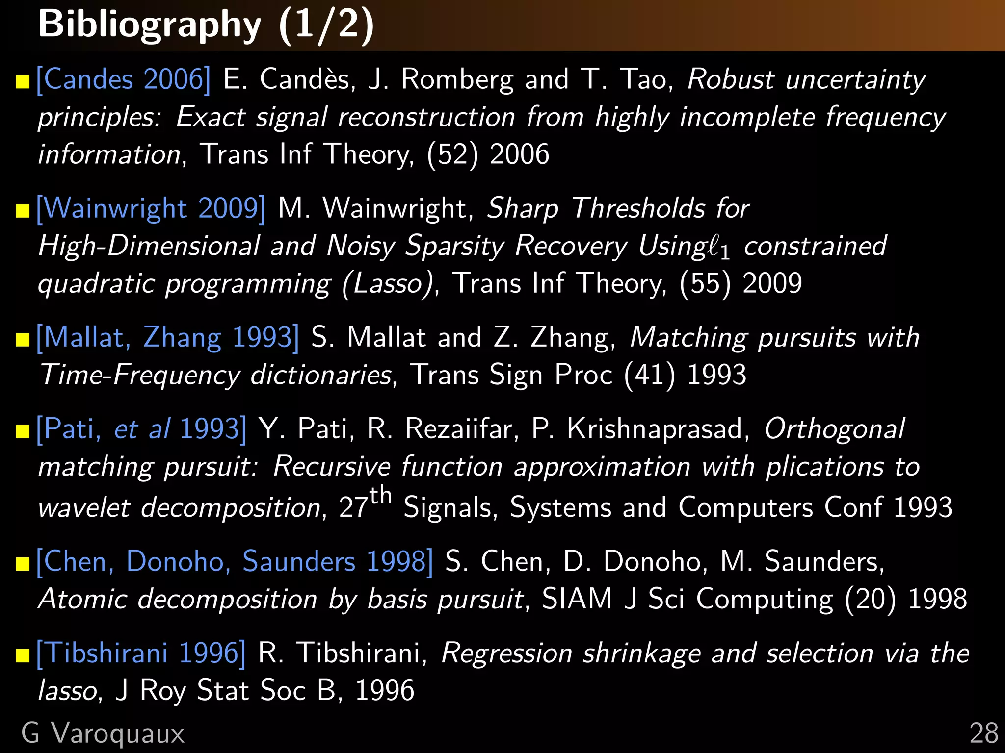 Bibliography (1/3)

[Candes 2006] E. Cand`s, J. Romberg and T. Tao, Robust uncertainty
                        e
principles: Exact signal reconstruction from highly incomplete frequency
information, Trans Inf Theory, (52) 2006

[Wainwright 2009] M. Wainwright, Sharp Thresholds for
High-Dimensional and Noisy Sparsity Recovery Using 1 constrained
quadratic programming (Lasso), Trans Inf Theory, (55) 2009

[Mallat, Zhang 1993] S. Mallat and Z. Zhang, Matching pursuits with
Time-Frequency dictionaries, Trans Sign Proc (41) 1993

[Pati, et al 1993] Y. Pati, R. Rezaiifar, P. Krishnaprasad, Orthogonal
matching pursuit: Recursive function approximation with plications to
wavelet decomposition, 27th Signals, Systems and Computers Conf 1993



   @GaelVaroquaux                                                          28
 