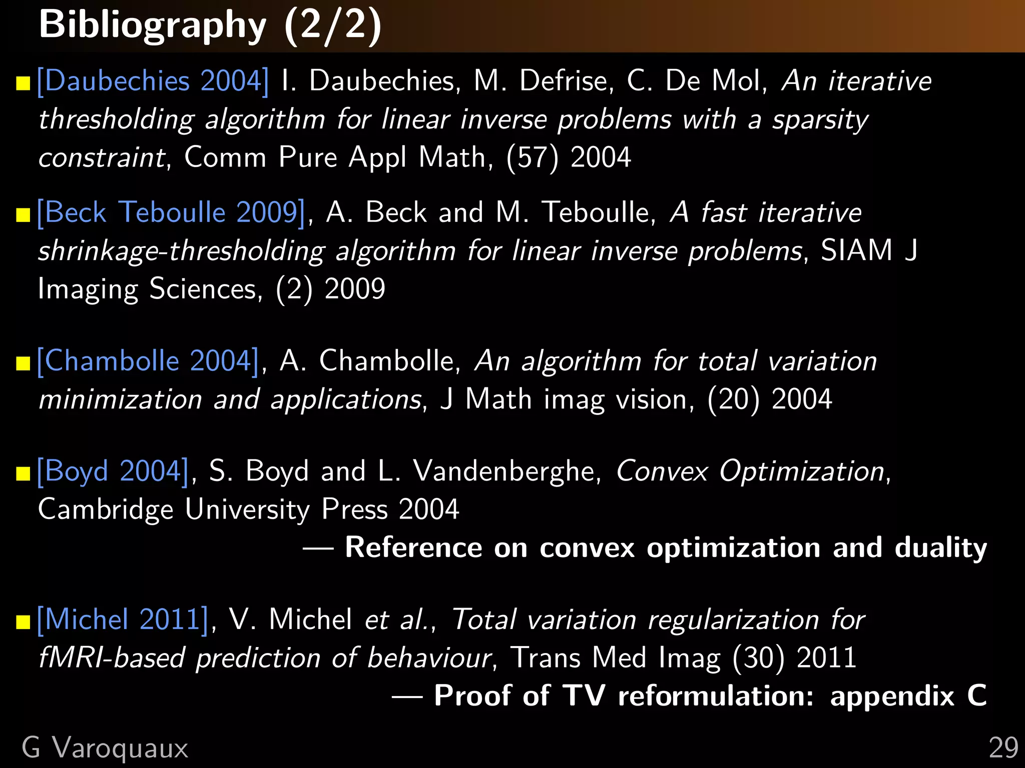 Bibliography (2/3)

[Chen, Donoho, Saunders 1998] S. Chen, D. Donoho, M. Saunders,
Atomic decomposition by basis pursuit, SIAM J Sci Computing (20) 1998

[Tibshirani 1996] R. Tibshirani, Regression shrinkage and selection via the
lasso, J Roy Stat Soc B, 1996

[Gribonval 2011] R. Gribonval, Should penalized least squares regression
be interpreted as Maximum A Posteriori estimation?, Trans Sig Proc,
(59) 2011

[Daubechies 2004] I. Daubechies, M. Defrise, C. De Mol, An iterative
thresholding algorithm for linear inverse problems with a sparsity
constraint, Comm Pure Appl Math, (57) 2004




   @GaelVaroquaux                                                             29
 
