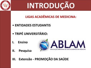INTRODUÇÃO
          LIGAS ACADÊMICAS DE MEDICINA:

• ENTIDADES ESTUDANTIS

• TRIPÉ UNIVERSITÁRIO:

I.    Ensino

II.   Pesquisa

III. Extensão - PROMOÇÃO DA SAÚDE
 