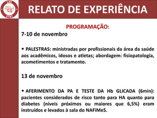 RELATO DE EXPERIÊNCIA
                PROGRAMAÇÃO:
7-10 de novembro

• PALESTRAS: ministradas por profissionais da área da saúde
aos acadêmicos, idosos e atletas; abordagem: fisiopatologia,
acometimentos e tratamento.

13 de novembro

• AFERIMENTO DA PA E TESTE DA Hb GLICADA (6min):
pacientes considerados de risco tanto para HA quanto para
diabetes (níveis próximos ou maiores que 6,5%) eram
instruídos e levados à sala do NAFiMeS.
 
