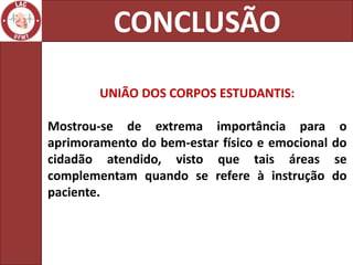 CONCLUSÃO

        UNIÃO DOS CORPOS ESTUDANTIS:

Mostrou-se de extrema importância para           o
aprimoramento do bem-estar físico e emocional   do
cidadão atendido, visto que tais áreas          se
complementam quando se refere à instrução       do
paciente.
 