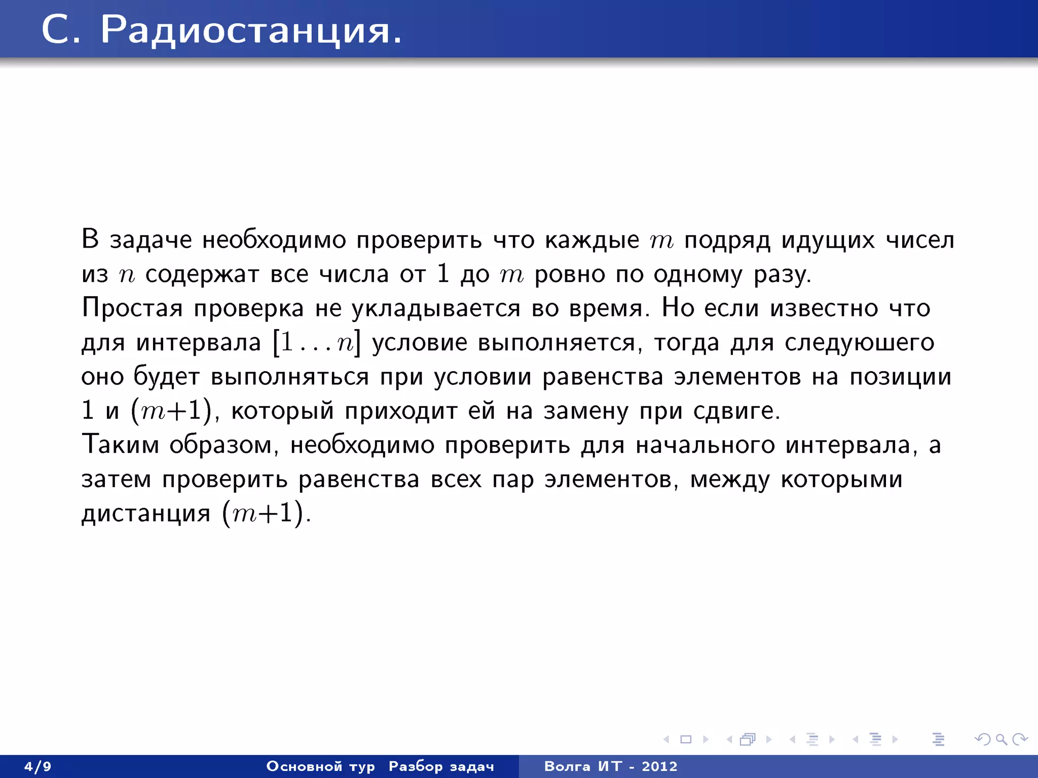 C. Ðàäèîñòàíöèÿ.




      Â çàäà÷å íåîáõîäèìî ïðîâåðèòü ÷òî êàæäûå m ïîäðÿä èäóùèõ ÷èñåë
      èç n ñîäåðæàò âñå ÷èñëà îò 1 äî m ðîâíî ïî îäíîìó ðàçó.
      Ïðîñòàÿ ïðîâåðêà íå óêëàäûâàåòñÿ âî âðåìÿ. Íî åñëè èçâåñòíî ÷òî
      äëÿ èíòåðâàëà [1 . . . n] óñëîâèå âûïîëíÿåòñÿ, òîãäà äëÿ ñëåäóþøåãî
      îíî áóäåò âûïîëíÿòüñÿ ïðè óñëîâèè ðàâåíñòâà ýëåìåíòîâ íà ïîçèöèè
      1 è (m+1), êîòîðûé ïðèõîäèò åé íà çàìåíó ïðè ñäâèãå.
      Òàêèì îáðàçîì, íåîáõîäèìî ïðîâåðèòü äëÿ íà÷àëüíîãî èíòåðâàëà, à
      çàòåì ïðîâåðèòü ðàâåíñòâà âñåõ ïàð ýëåìåíòîâ, ìåæäó êîòîðûìè
      äèñòàíöèÿ (m+1).




4/9                 Îñíîâíîé òóð   Ðàçáîð çàäà÷   Âîëãà ÈÒ - 2012
 