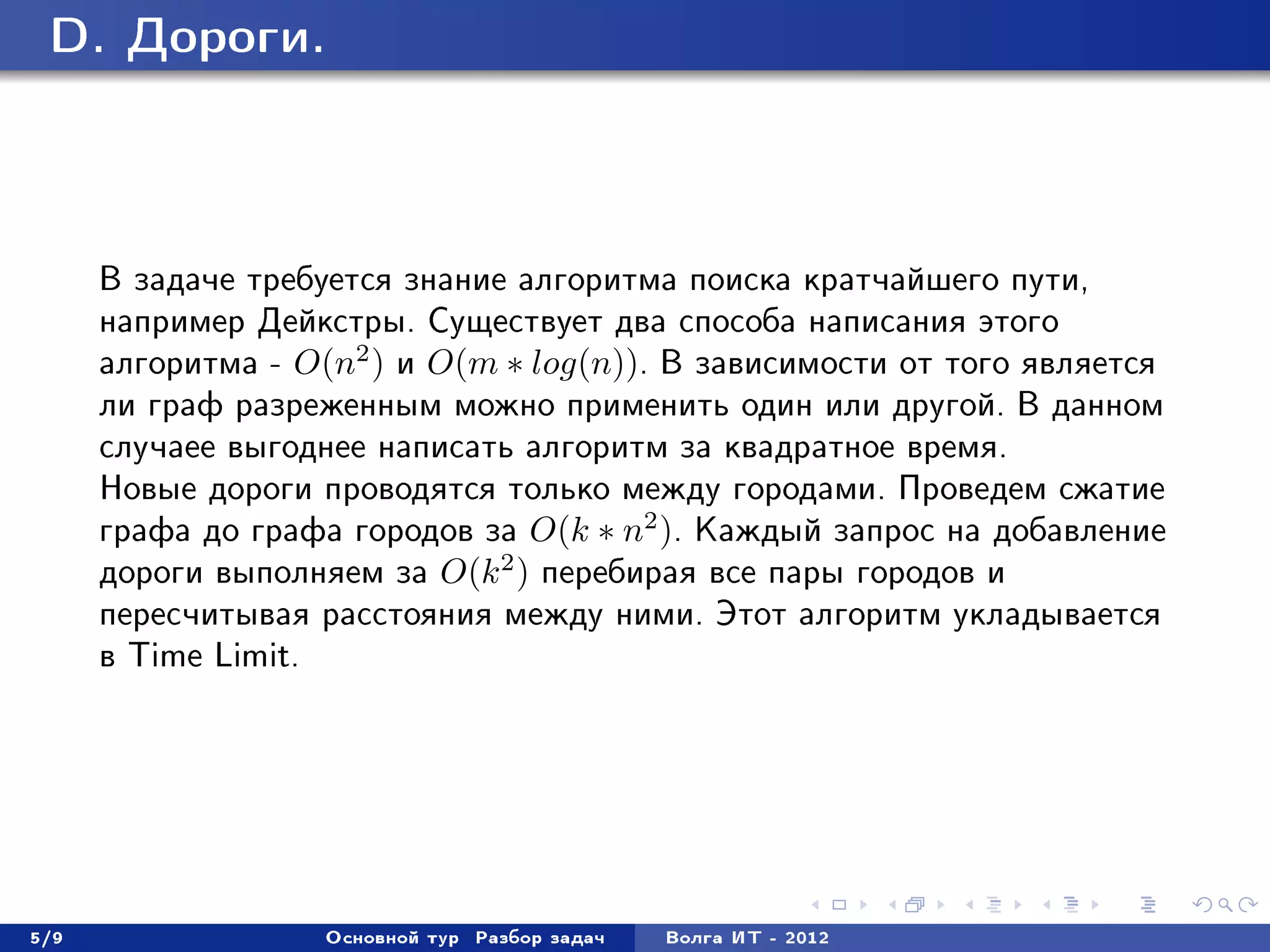 D. Äîðîãè.




      Â çàäà÷å òðåáóåòñÿ çíàíèå àëãîðèòìà ïîèñêà êðàò÷àéøåãî ïóòè,
      íàïðèìåð Äåéêñòðû. Ñóùåñòâóåò äâà ñïîñîáà íàïèñàíèÿ ýòîãî
      àëãîðèòìà - O(n2 ) è O(m ∗ log(n)). Â çàâèñèìîñòè îò òîãî ÿâëÿåòñÿ
      ëè ãðàô ðàçðåæåííûì ìîæíî ïðèìåíèòü îäèí èëè äðóãîé. Â äàííîì
      ñëó÷àåå âûãîäíåå íàïèñàòü àëãîðèòì çà êâàäðàòíîå âðåìÿ.
      Íîâûå äîðîãè ïðîâîäÿòñÿ òîëüêî ìåæäó ãîðîäàìè. Ïðîâåäåì ñæàòèå
      ãðàôà äî ãðàôà ãîðîäîâ çà O(k ∗ n2 ). Êàæäûé çàïðîñ íà äîáàâëåíèå
      äîðîãè âûïîëíÿåì çà O(k 2 ) ïåðåáèðàÿ âñå ïàðû ãîðîäîâ è
      ïåðåñ÷èòûâàÿ ðàññòîÿíèÿ ìåæäó íèìè. Ýòîò àëãîðèòì óêëàäûâàåòñÿ
      â Time Limit.




5/9                Îñíîâíîé òóð   Ðàçáîð çàäà÷   Âîëãà ÈÒ - 2012
 