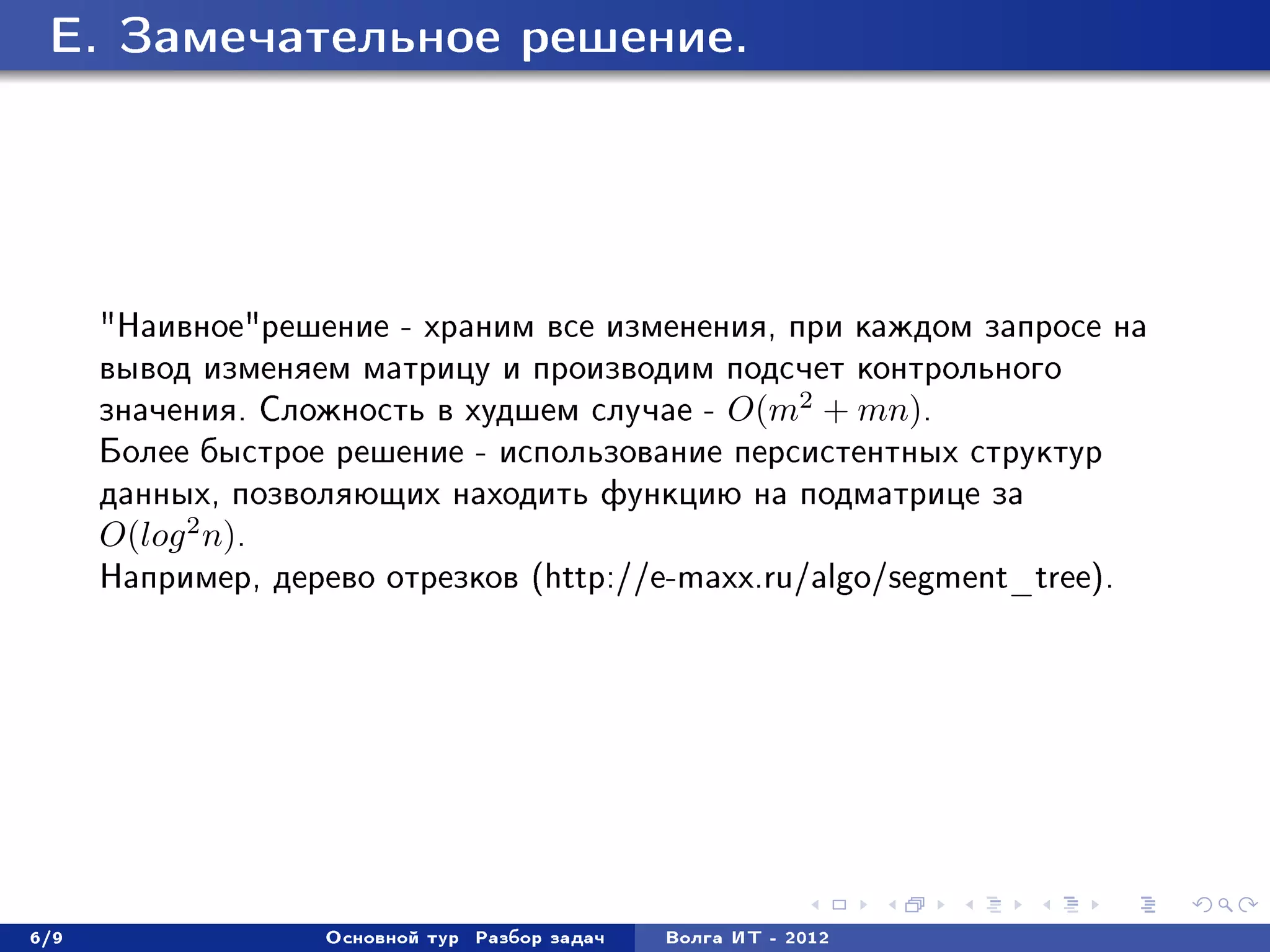 E. Çàìå÷àòåëüíîå ðåøåíèå.




      "Íàèâíîå"ðåøåíèå - õðàíèì âñå èçìåíåíèÿ, ïðè êàæäîì çàïðîñå íà
      âûâîä èçìåíÿåì ìàòðèöó è ïðîèçâîäèì ïîäñ÷åò êîíòðîëüíîãî
      çíà÷åíèÿ. Ñëîæíîñòü â õóäøåì ñëó÷àå - O(m2 + mn).
      Áîëåå áûñòðîå ðåøåíèå - èñïîëüçîâàíèå ïåðñèñòåíòíûõ ñòðóêòóð
      äàííûõ, ïîçâîëÿþùèõ íàõîäèòü ôóíêöèþ íà ïîäìàòðèöå çà
      O(log 2 n).
      Íàïðèìåð, äåðåâî îòðåçêîâ (http://e-maxx.ru/algo/segment_tree).




6/9                Îñíîâíîé òóð   Ðàçáîð çàäà÷   Âîëãà ÈÒ - 2012
 
