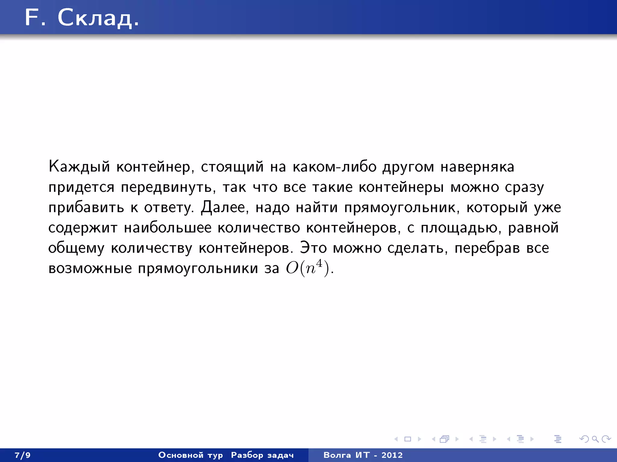 F. Ñêëàä.




      Êàæäûé êîíòåéíåð, ñòîÿùèé íà êàêîì-ëèáî äðóãîì íàâåðíÿêà
      ïðèäåòñÿ ïåðåäâèíóòü, òàê ÷òî âñå òàêèå êîíòåéíåðû ìîæíî ñðàçó
      ïðèáàâèòü ê îòâåòó. Äàëåå, íàäî íàéòè ïðÿìîóãîëüíèê, êîòîðûé óæå
      ñîäåðæèò íàèáîëüøåå êîëè÷åñòâî êîíòåéíåðîâ, ñ ïëîùàäüþ, ðàâíîé
      îáùåìó êîëè÷åñòâó êîíòåéíåðîâ. Ýòî ìîæíî ñäåëàòü, ïåðåáðàâ âñå
      âîçìîæíûå ïðÿìîóãîëüíèêè çà O(n4 ).




7/9                Îñíîâíîé òóð   Ðàçáîð çàäà÷   Âîëãà ÈÒ - 2012
 