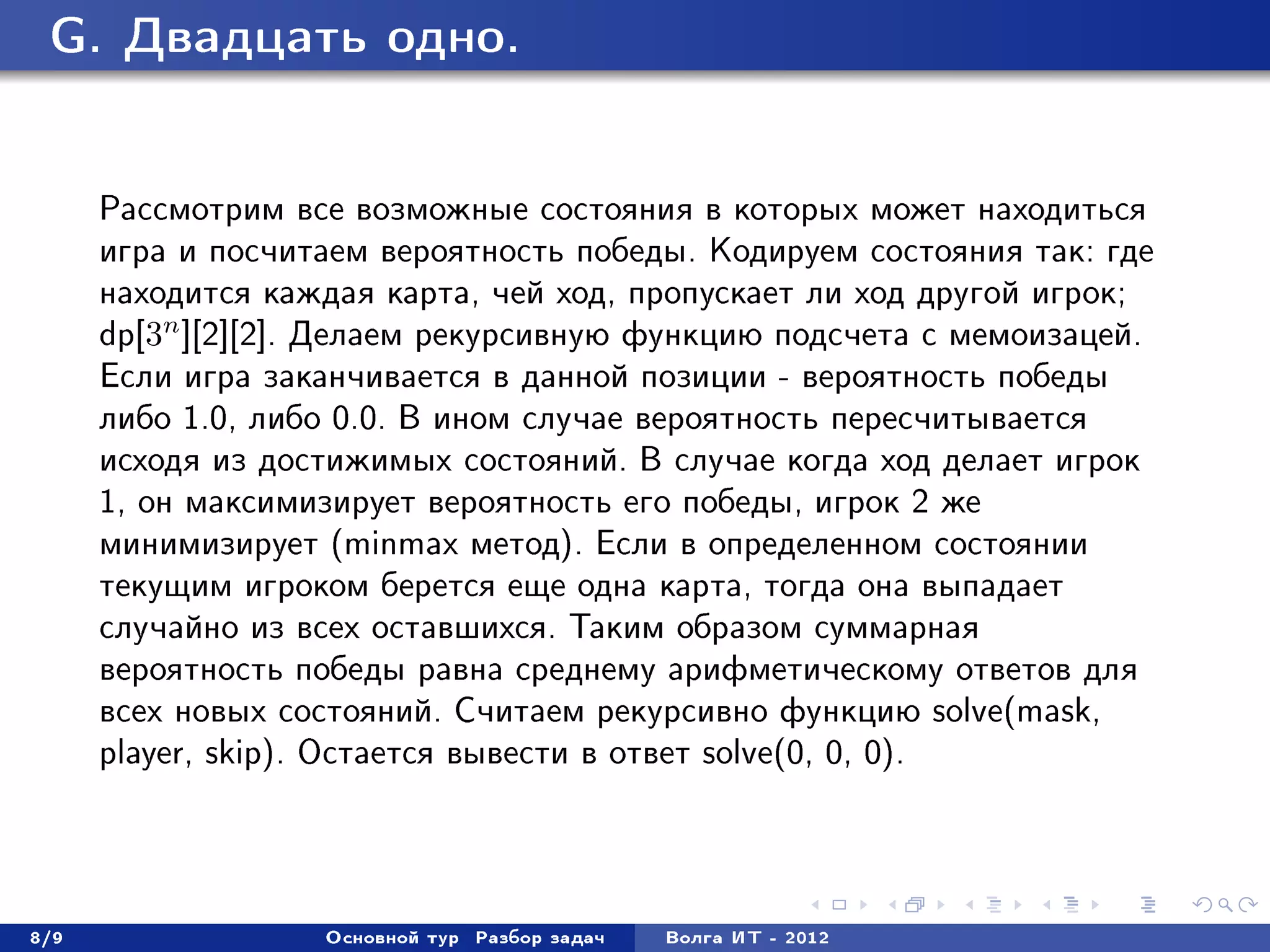 G. Äâàäöàòü îäíî.



      Ðàññìîòðèì âñå âîçìîæíûå ñîñòîÿíèÿ â êîòîðûõ ìîæåò íàõîäèòüñÿ
      èãðà è ïîñ÷èòàåì âåðîÿòíîñòü ïîáåäû. Êîäèðóåì ñîñòîÿíèÿ òàê: ãäå
      íàõîäèòñÿ êàæäàÿ êàðòà, ÷åé õîä, ïðîïóñêàåò ëè õîä äðóãîé èãðîê;
      dp[3n ][2][2]. Äåëàåì ðåêóðñèâíóþ ôóíêöèþ ïîäñ÷åòà ñ ìåìîèçàöåé.
      Åñëè èãðà çàêàí÷èâàåòñÿ â äàííîé ïîçèöèè - âåðîÿòíîñòü ïîáåäû
      ëèáî 1.0, ëèáî 0.0. Â èíîì ñëó÷àå âåðîÿòíîñòü ïåðåñ÷èòûâàåòñÿ
      èñõîäÿ èç äîñòèæèìûõ ñîñòîÿíèé. Â ñëó÷àå êîãäà õîä äåëàåò èãðîê
      1, îí ìàêñèìèçèðóåò âåðîÿòíîñòü åãî ïîáåäû, èãðîê 2 æå
      ìèíèìèçèðóåò (minmax ìåòîä). Åñëè â îïðåäåëåííîì ñîñòîÿíèè
      òåêóùèì èãðîêîì áåðåòñÿ åùå îäíà êàðòà, òîãäà îíà âûïàäàåò
      ñëó÷àéíî èç âñåõ îñòàâøèõñÿ. Òàêèì îáðàçîì ñóììàðíàÿ
      âåðîÿòíîñòü ïîáåäû ðàâíà ñðåäíåìó àðèôìåòè÷åñêîìó îòâåòîâ äëÿ
      âñåõ íîâûõ ñîñòîÿíèé. Ñ÷èòàåì ðåêóðñèâíî ôóíêöèþ solve(mask,
      player, skip). Îñòàåòñÿ âûâåñòè â îòâåò solve(0, 0, 0).




8/9                Îñíîâíîé òóð   Ðàçáîð çàäà÷   Âîëãà ÈÒ - 2012
 
