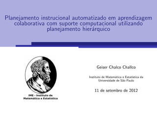 Planejamento instrucional automatizado em aprendizagem
   colaborativa com suporte computacional utilizando
                planejamento hier´rquico
                                 a




                                   Geiser Chalco Challco

                              Instituto de Matem´tica e Estat´
                                                  a           ıstica da
                                      Universidade de S˜o Paulo
                                                       a


                                  11 de setembro de 2012
 
