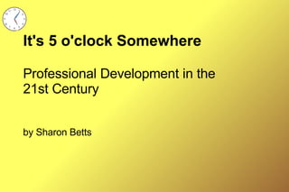It's 5 o'clock Somewhere Professional Development in the 21st Century by Sharon Betts 