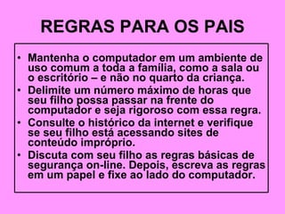 REGRAS PARA OS PAIS Mantenha o computador em um ambiente de uso comum a toda a família, como a sala ou o escritório – e não no quarto da criança. Delimite um número máximo de horas que seu filho possa passar na frente do computador e seja rigoroso com essa regra. Consulte o histórico da internet e verifique se seu filho está acessando sites de conteúdo impróprio. Discuta com seu filho as regras básicas de segurança on-line. Depois, escreva as regras em um papel e fixe ao lado do computador. 