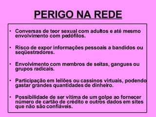 PERIGO NA REDE Conversas de teor sexual com adultos e até mesmo envolvimento com pedófilos. Risco de expor informações pessoais a bandidos ou seqüestradores. Envolvimento com membros de seitas, gangues ou grupos radicais. Participação em leilões ou cassinos virtuais, podendo gastar grandes quantidades de dinheiro. Possibilidade de ser vítima de um golpe ao fornecer número de cartão de crédito e outros dados em sites que não são confiáveis. 