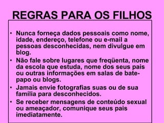 REGRAS PARA OS FILHOS Nunca forneça dados pessoais como nome, idade, endereço, telefone ou e-mail a pessoas desconhecidas, nem divulgue em blog. Não fale sobre lugares que freqüenta, nome da escola que estuda, nome dos seus pais ou outras informações em salas de bate-papo ou blogs. Jamais envie fotografias suas ou de sua família para desconhecidos. Se receber mensagens de conteúdo sexual ou ameaçador, comunique seus pais imediatamente. 