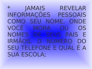 * JAMAIS REVELAR INFORMAÇÕES PESSOAIS COMO SEU NOME, ONDE VOCÊ MORA OU OS NOMES DE SEUS PAIS E IRMÃOS, O NÚMERO DO SEU TELEFONE E QUAL É A SUA ESCOLA; 