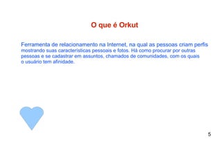O que é Orkut Ferramenta de relacionamento na Internet, na qual as pessoas criam perfis mostrando suas características pessoais e fotos. Há como procurar por outras  pessoas e se cadastrar em assuntos, chamados de comunidades, com os quais o usuário tem afinidade.  5 