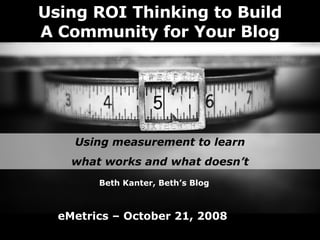 Using ROI Thinking to Build A Community for Your Blog Using measurement to learn what works and what doesn’t Beth Kanter, Beth’s Blog eMetrics – October 21, 2008 