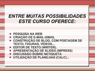 ENTRE MUITAS POSSIBILIDADES ESTE CURSO OFERECE: PESQUISA NA WEB CRIAÇÃO DE E-MAIL-GMAIL CONSTRUÇÃO DE BLOG, COM POSTAGEM DE TEXTO, FIGURAS, VÍDEOS... EDITOR DE TEXTO (WRITER). APRESENTAÇÃO DE SLIDES (IMPRESS) DISCUSSÃO SOBRE NETIQUETA UTILIZAÇÃO DE PLANILHAS (CALC)... 