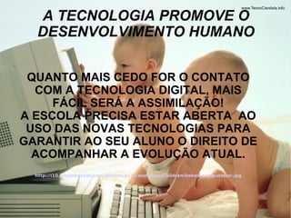 A TECNOLOGIA PROMOVE O DESENVOLVIMENTO HUMANO QUANTO MAIS CEDO FOR O CONTATO COM A TECNOLOGIA DIGITAL, MAIS FÁCIL SERÁ A ASSIMILAÇÃO! A ESCOLA PRECISA ESTAR ABERTA  AO USO DAS NOVAS TECNOLOGIAS PARA GARANTIR AO SEU ALUNO O DIREITO DE ACOMPANHAR A EVOLUÇÃO ATUAL. http://i10.photobucket.com/albums/a134/andyluna/Children/bebes_computador.jpg 